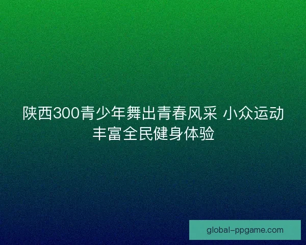 陕西300青少年舞出青春风采 小众运动丰富全民健身体验