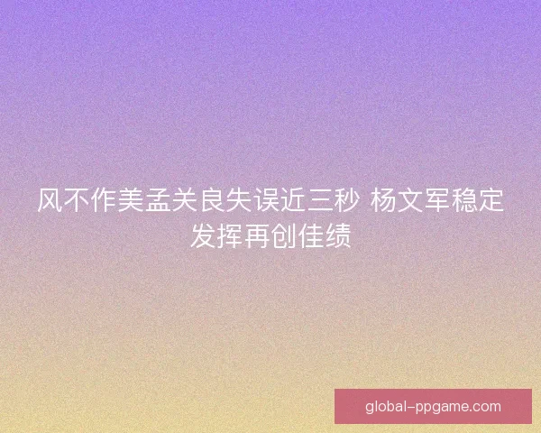 风不作美孟关良失误近三秒 杨文军稳定发挥再创佳绩