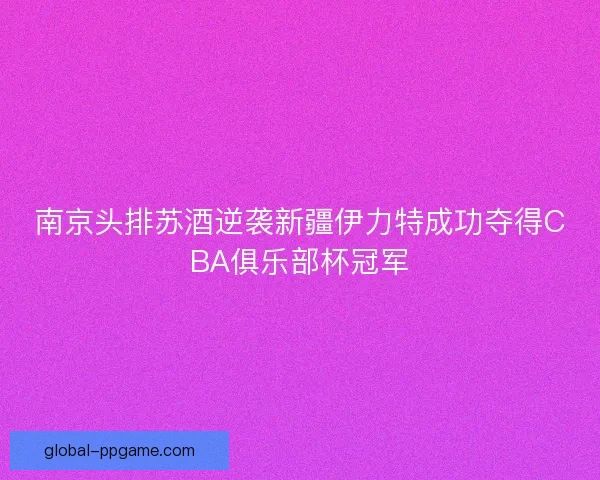 南京头排苏酒逆袭新疆伊力特成功夺得CBA俱乐部杯冠军